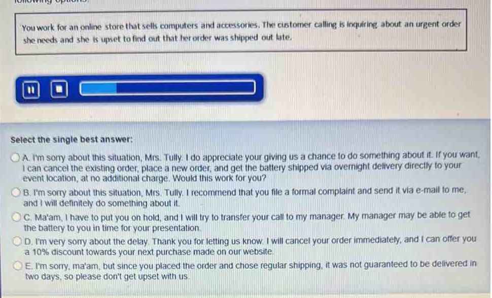 you work for an online store that sells computers and accessories. the customer calling is inquiring about an urgent order she needs and she is upset to find out that her order was shipped out late.\nselect the single best answer:\na. im sorry about this situation, mrs. tully. i do appreciate your giving us a chance to do something about it. if you want, i can cancel the existing order, place a new order, and get the battery shipped via overnight delivery directly to your event location, at no additional charge. would this work for you?\nb. im sorry about this situation, mrs. tully. i recommend that you file a formal complaint and send it via e - mail to me, and i will definitely do something about it.\nc. maam, i have to put you on hold, and i will try to transfer your call to my manager. my manager may be able to get the battery to you in time for your presentation.\nd. im very sorry about the delay. thank you for letting us know. i will cancel your order immediately, and i can offer you a 10% discount towards your next purchase made on our website.\ne. im sorry, maam, but since you placed the order and chose regular shipping, it was not guaranteed to be delivered in two days, so please dont get upset with us.