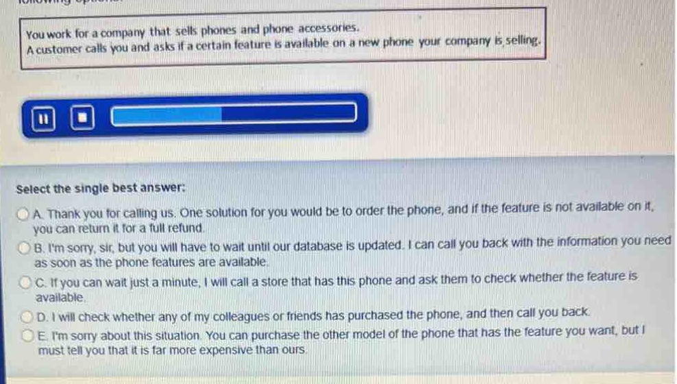 you work for a company that sells phones and phone accessories. a customer calls you and asks if a certain feature is available on a new phone your company is selling. select the single best answer: a. thank you for calling us. one solution for you would be to order the phone, and if the feature is not available on it, you can return it for a full refund. b. im sorry, sir, but you will have to wait until our database is updated. i can call you back with the information you need as soon as the phone features are available. c. if you can wait just a minute, i will call a store that has this phone and ask them to check whether the feature is available. d. i will check whether any of my colleagues or friends has purchased the phone, and then call you back. e. im sorry about this situation. you can purchase the other model of the phone that has the feature you want, but i must tell you that it is far more expensive than ours.