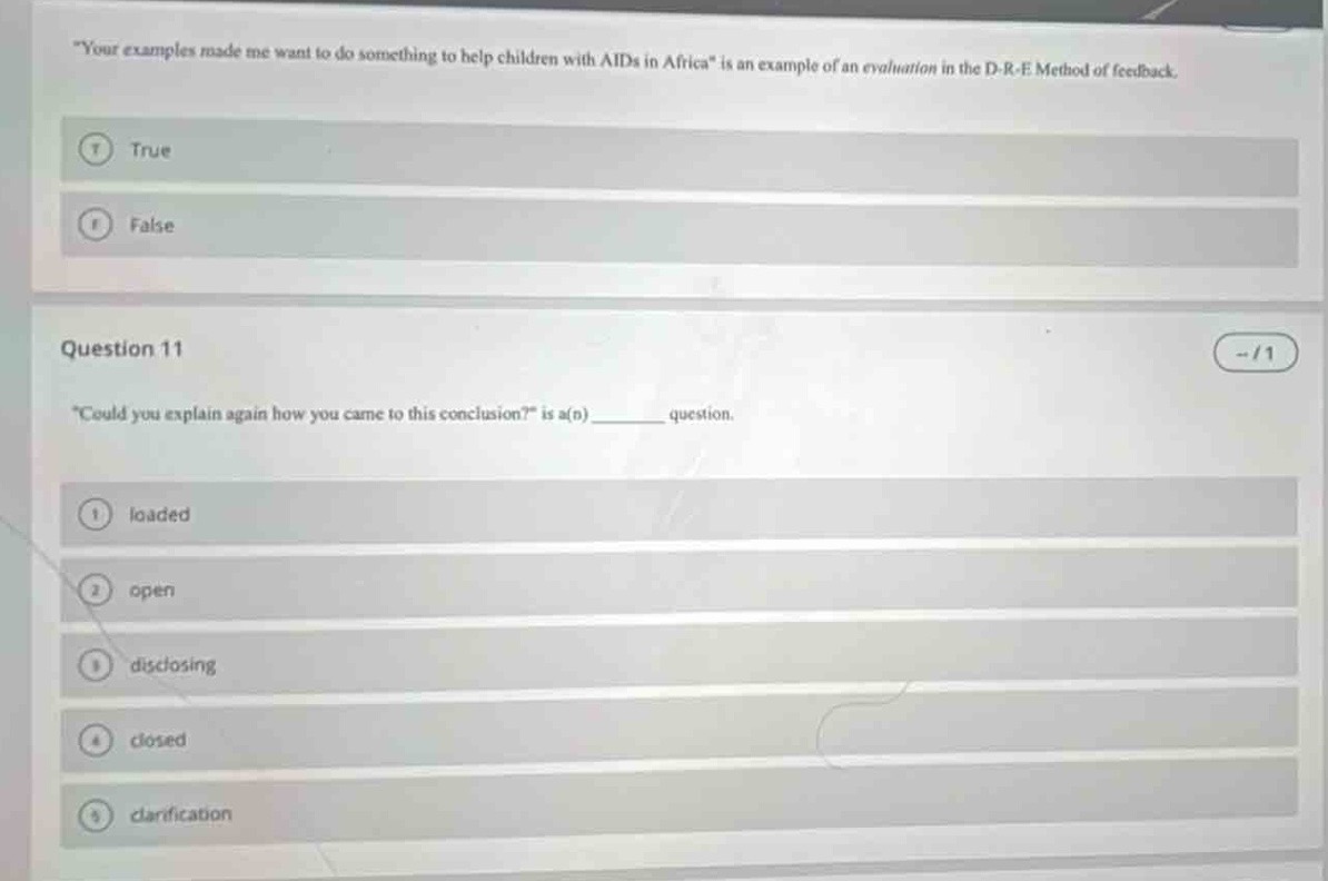 \your examples made me want to do something to help children with aids in africa\ is an example of an evaluation in the d - r - e method of feedback.\ntrue\nfalse\nquestion 11\n\could you explain again how you came to this conclusion?\ is a(n) ______ question.\nloaded\nopen\ndisclosing\nclosed\nclarification