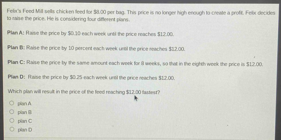 felixs feed mill sells chicken feed for $8.00 per bag. this price is no longer high enough to create a profit. felix decides to raise the price. he is considering four different plans.\n\nplan a: raise the price by $0.10 each week until the price reaches $12.00.\n\nplan b: raise the price by 10 percent each week until the price reaches $12.00.\n\nplan c: raise the price by the same amount each week for 8 weeks, so that in the eighth week the price is $12.00.\n\nplan d: raise the price by $0.25 each week until the price reaches $12.00.\n\nwhich plan will result in the price of the feed reaching $12.00 fastest?\n\n○ plan a\n○ plan b\n○ plan c\n○ plan d