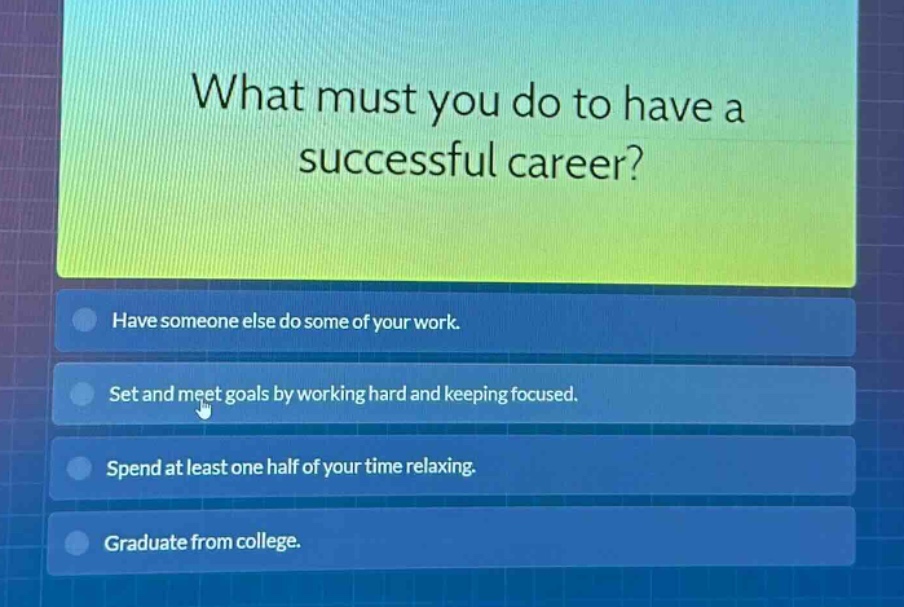 what must you do to have a successful career?\nhave someone else do some of your work.\nset and meet goals by working hard and keeping focused.\nspend at least one half of your time relaxing.\ngraduate from college.