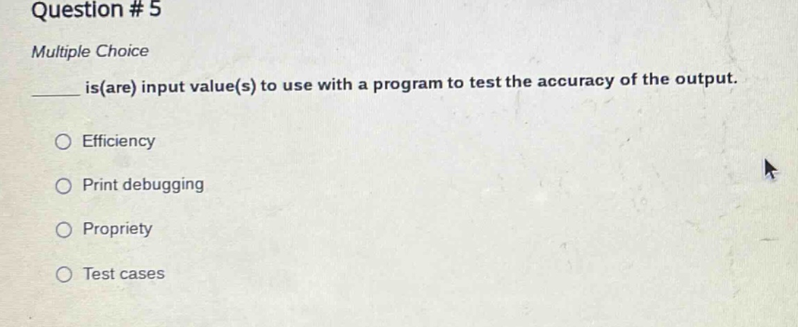 question # 5\nmultiple choice\n____ is(are) input value(s) to use with a program to test the accuracy of the output.\n○ efficiency\n○ print debugging\n○ propriety\n○ test cases