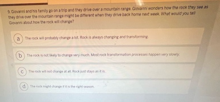 9. giovanni and his family go on a trip and they drive over a mountain range. giovanni wonders how the rock they see as they drive over the mountain range might be different when they drive back home next week. what would you tell giovanni about how the rock will change?\n\na the rock will probably change a lot. rock is always changing and transforming.\n\nb the rock is not likely to change very much. most rock transformation processes happen very slowly.\n\nc the rock will not change at all. rock just stays as it is.\n\nd the rock might change if it is the right season.