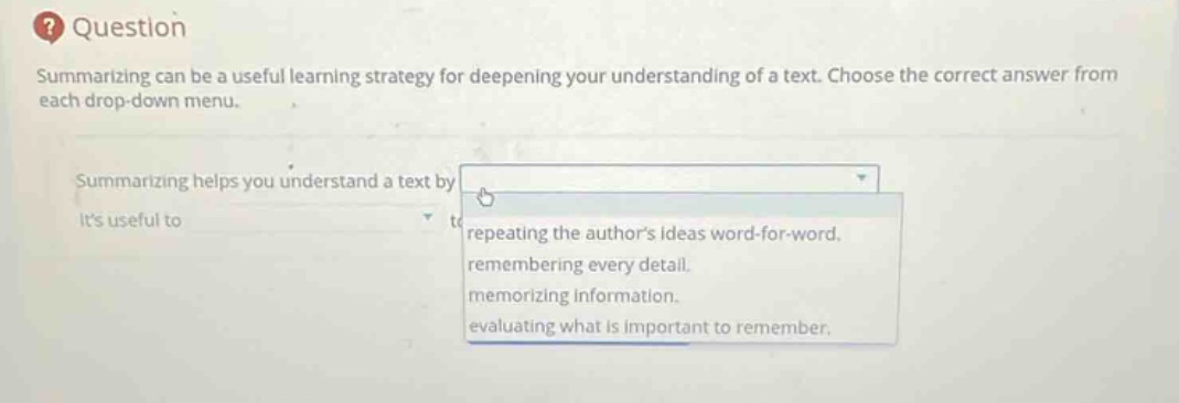 question\nsummarizing can be a useful learning strategy for deepening your understanding of a text. choose the correct answer from each drop - down menu.\nsummarizing helps you understand a text by\nits useful to\nrepeating the authors ideas word - for - word.\nremembering every detail.\nmemorizing information.\nevaluating what is important to remember.