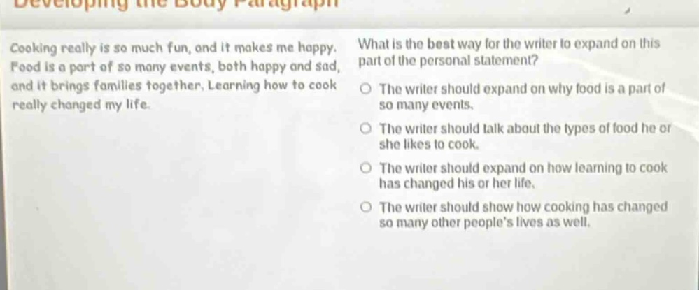 developing the body paragraph\ncooking really is so much fun, and it makes me happy. food is a part of so many events, both happy and sad, and it brings families together. learning how to cook really changed my life.\nwhat is the best way for the writer to expand on this part of the personal statement?\nthe writer should expand on why food is a part of so many events.\nthe writer should talk about the types of food he or she likes to cook.\nthe writer should expand on how learning to cook has changed his or her life.\nthe writer should show how cooking has changed so many other people’s lives as well.