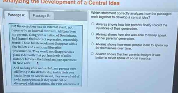 analyzing the development of a central idea\npassage a: passage b:\nbut the execution was an external event, not necessarily an internal excursion. all their lives my parents, along with a nation of dominicans, had learned the habits of repression, censorship, terror. those habits would not disappear with a few bullets and a national liberation proclamation. they would not disappear on a plane ride north that put hundreds of miles distance between the island and our apartment in new york.\nand so, long after we had left, my parents were still living in the dictatorship inside their own heads. even on american soil, they were afraid of awful consequences if they spoke out or disagreed with authorities. the first amendment\nwhich statement correctly analyzes how the passages work together to develop a central idea?\nalvarez shows how her parents finally voiced the injustices of their generation.\nalvarez shows how she was able to finally speak for her parents generation.\nalvarez shows how most people learn to speak up for themselves over time.\nalvarez shows that her parents thought it was better to never speak of social injustice.