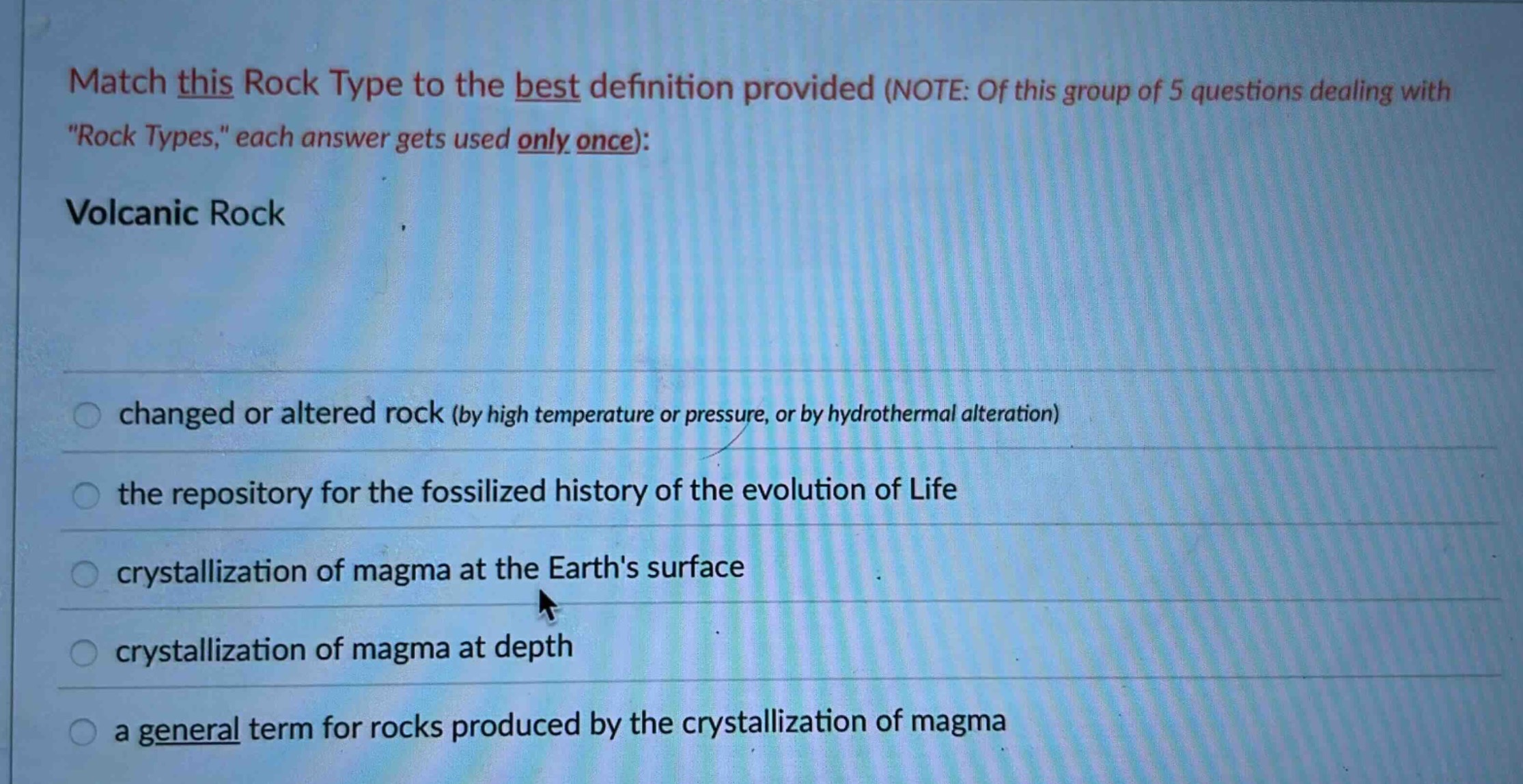 match this rock type to the best definition provided (note: of this group of 5 questions dealing with \rock types,\ each answer gets used only once): volcanic rock changed or altered rock (by high temperature or pressure, or by hydrothermal alteration) the repository for the fossilized history of the evolution of life crystallization of magma at the earths surface crystallization of magma at depth a general term for rocks produced by the crystallization of magma