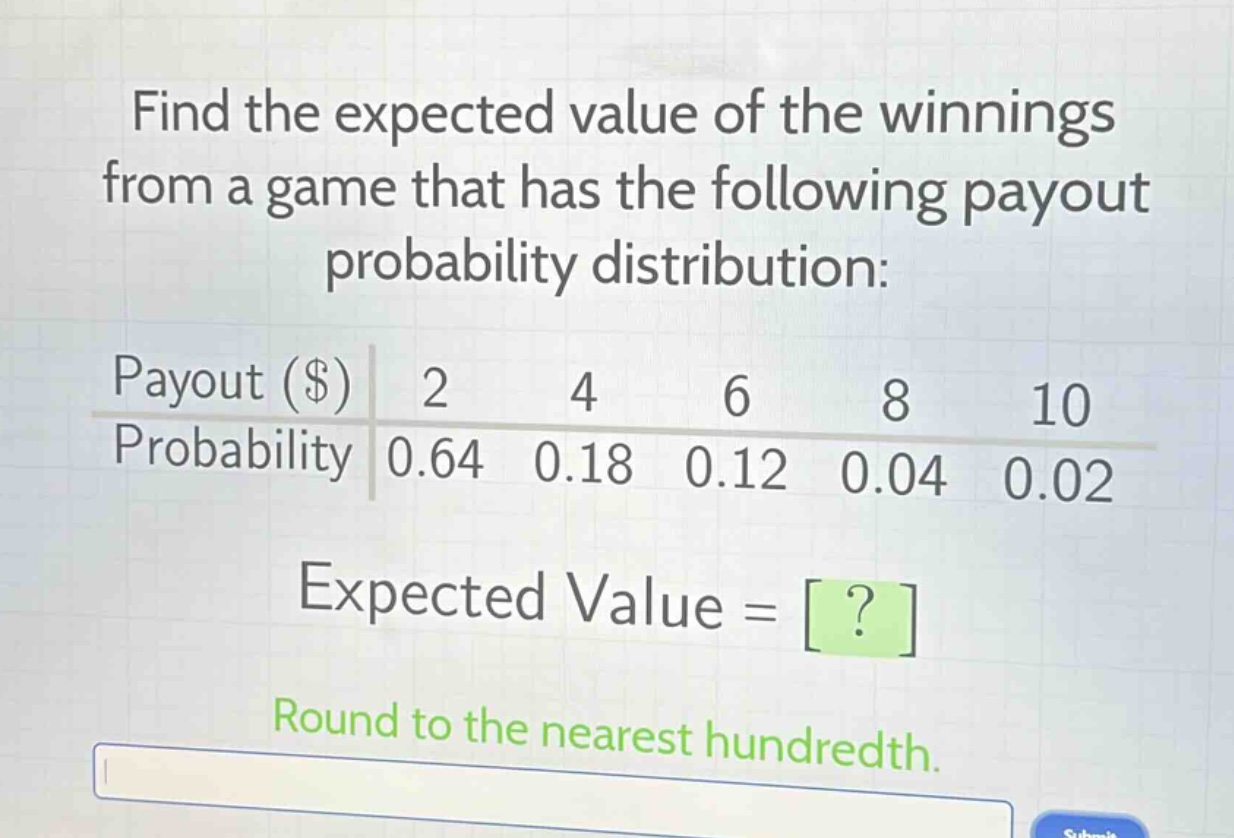 find the expected value of the winnings from a game that has the following payout probability distribution:\npayout ($) 2 4 6 8 10\nprobability 0.64 0.18 0.12 0.04 0.02\nexpected value = ?\nround to the nearest hundredth.
