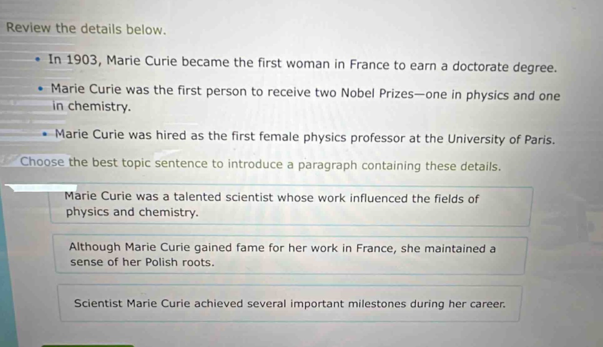 review the details below.\n- in 1903, marie curie became the first woman in france to earn a doctorate degree.\n- marie curie was the first person to receive two nobel prizes—one in physics and one in chemistry.\n- marie curie was hired as the first female physics professor at the university of paris.\nchoose the best topic sentence to introduce a paragraph containing these details.\nmarie curie was a talented scientist whose work influenced the fields of physics and chemistry.\nalthough marie curie gained fame for her work in france, she maintained a sense of her polish roots.\nscientist marie curie achieved several important milestones during her career.