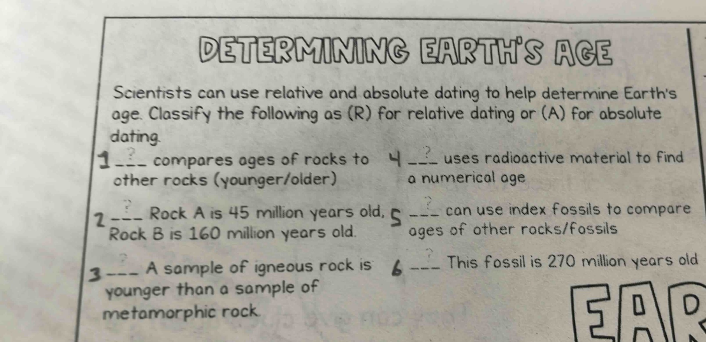 determining earths age\nscientists can use relative and absolute dating to help determine earths age. classify the following as (r) for relative dating or (a) for absolute dating.\n1 ___ compares ages of rocks to other rocks (younger/older)\n2 ___ rock a is 45 million years old, rock b is 160 million years old.\n3 ___ a sample of igneous rock is younger than a sample of metamorphic rock.\n4 ___ uses radioactive material to find a numerical age\n5 ___ can use index fossils to compare ages of other rocks/fossils\n6 ___ this fossil is 270 million years old