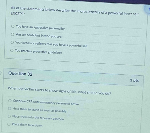 all of the statements below describe the characteristics of a powerful inner self except:\nyou have an aggressive personality\nyou are confident in who you are\nyour behavior reflects that you have a powerful self\nyou practice protective guidelines\n\nquestion 32\n1 pts\nwhen the victim starts to show signs of life, what should you do?\ncontinue cpr until emergency personnel arrive\nhelp them to stand as soon as possible\nplace them into the recovery position\nplace them face down