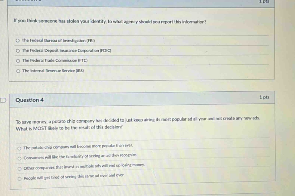 if you think someone has stolen your identity, to what agency should you report this information?\nthe federal bureau of investigation (fbi)\nthe federal deposit insurance corporation (fdic)\nthe federal trade commission (ftc)\nthe internal revenue service (irs)\n\nquestion 4\n1 pts\nto save money, a potato chip company has decided to just keep airing its most popular ad all year and not create any new ads. what is most likely to be the result of this decision?\nthe potato chip company will become more popular than ever.\nconsumers will like the familiarity of seeing an ad they recognize.\nother companies that invest in multiple ads will end up losing money.\npeople will get tired of seeing this same ad over and over.