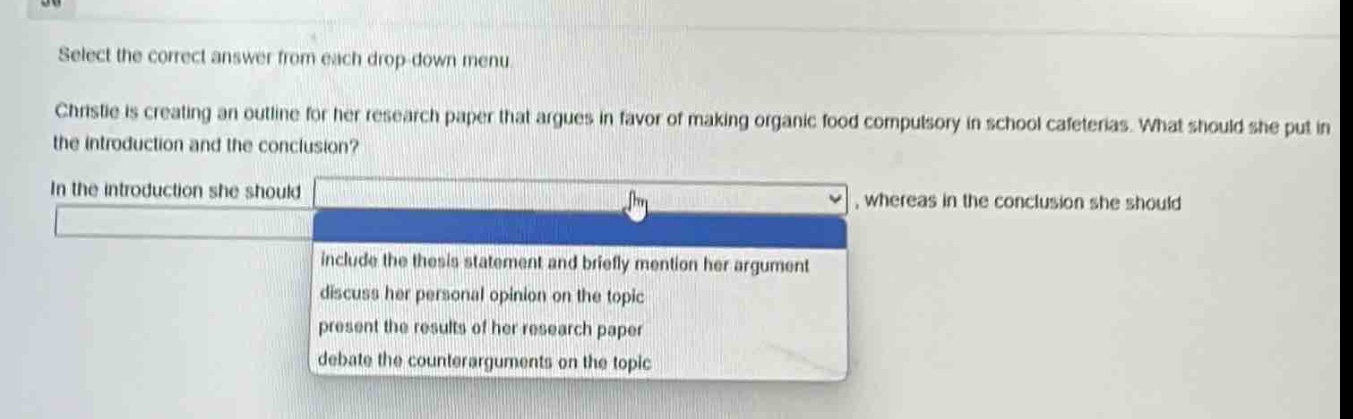 select the correct answer from each drop - down menu. christie is creating an outline for her research paper that argues in favor of making organic food compulsory in school cafeterias. what should she put in the introduction and the conclusion? in the introduction she should, whereas in the conclusion she should include the thesis statement and briefly mention her argument discuss her personal opinion on the topic present the results of her research paper debate the counterarguments on the topic