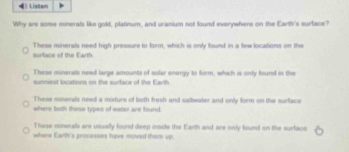 why are some minerals like gold, platinum, and uranium not found everywhere on the earths surface?\nthese minerals need high pressure to form, which is only found in a few locations on the surface of the earth.\nthese minerals need large amounts of solar energy to form, which is only found in the sunniest locations on the surface of the earth.\nthese minerals need a mixture of both fresh and saltwater and only form on the surface where both these types of water are found.\nthese minerals are usually found deep inside the earth and are only found on the surface where earths processes have moved them up.