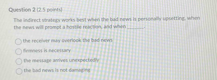 question 2 (2.5 points)\nthe indirect strategy works best when the bad news is personally upsetting, when the news will prompt a hostile reaction, and when ______.\n\nthe receiver may overlook the bad news\nfirmness is necessary\nthe message arrives unexpectedly\nthe bad news is not damaging