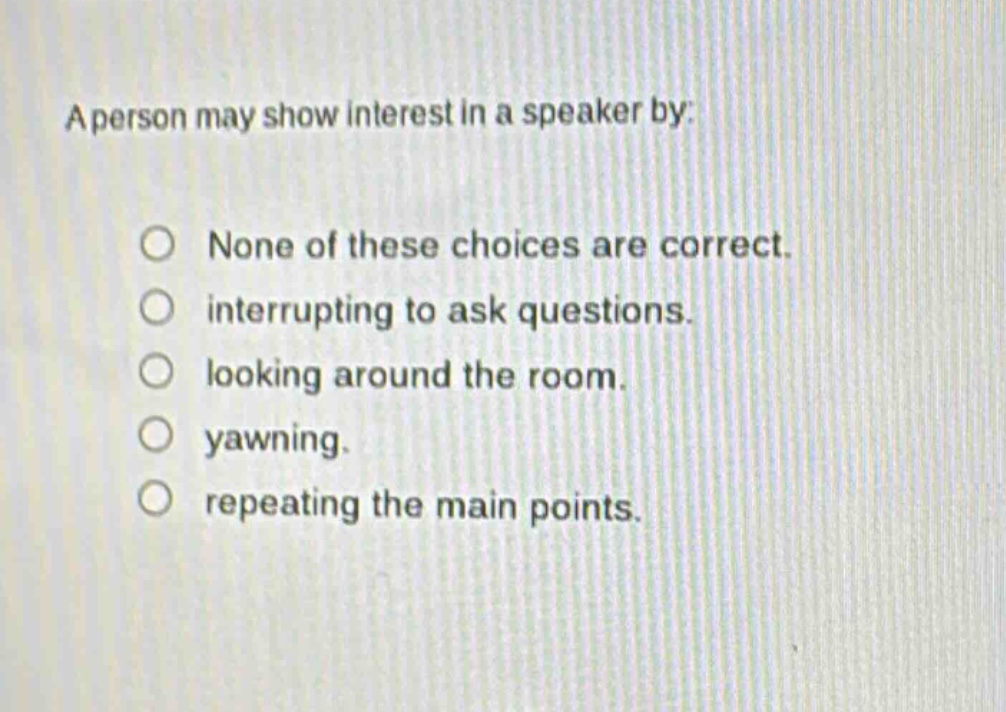 a person may show interest in a speaker by:\nnone of these choices are correct.\ninterrupting to ask questions.\nlooking around the room.\nyawnning.\nrepeating the main points.