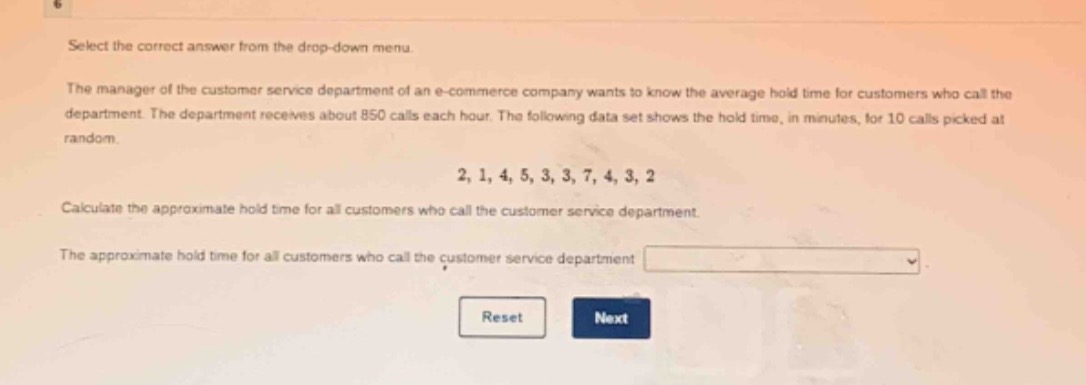 select the correct answer from the drop - down menu.\nthe manager of the customer service department of an e - commerce company wants to know the average hold time for customers who call the department. the department receives about 850 calls each hour. the following data set shows the hold time, in minutes, for 10 calls picked at random.\n2, 1, 4, 5, 3, 3, 7, 4, 3, 2\ncalculate the approximate hold time for all customers who call the customer service department.\nthe approximate hold time for all customers who call the customer service department \nreset next