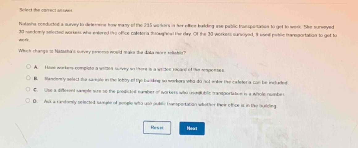 select the correct answer.\nnatasha conducted a survey to determine how many of the 215 workers in her office building use public transportation to get to work. she surveyed 30 randomly selected workers who entered the office cafeteria throughout the day. of the 30 workers surveyed, 9 used public transportation to get to work.\nwhich change to natashas survey process would make the data more reliable?\na. have workers complete a written survey so there is a written record of the responses\nb. randomly select the sample in the lobby of the building so workers who do not enter the cafeteria can be included.\nc. use a different sample size so the predicted number of workers who use public transportation is a whole number.\nd. ask a randomly selected sample of people who use public transportation whether their office is in the building\n