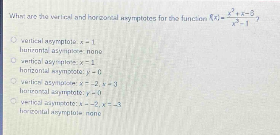 what are the vertical and horizontal asymptotes for the function $f(x)=\frac{x^{2}+x - 6}{x^{3}-1}$?\no vertical asymptote: $x = 1$\nhorizontal asymptote: none\no vertical asymptote: $x = 1$\nhorizontal asymptote: $y = 0$\no vertical asymptote: $x=-2,x = 3$\nhorizontal asymptote: $y = 0$\no vertical asymptote: $x=-2,x=-3$\nhorizontal asymptote: none
