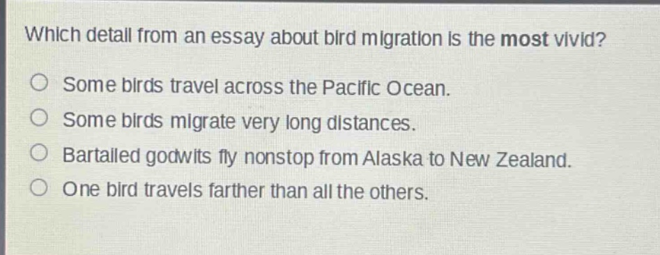 which detail from an essay about bird migration is the most vivid?\nsome birds travel across the pacific ocean.\nsome birds migrate very long distances.\nbartailed godwits fly nonstop from alaska to new zealand.\none bird travels farther than all the others.