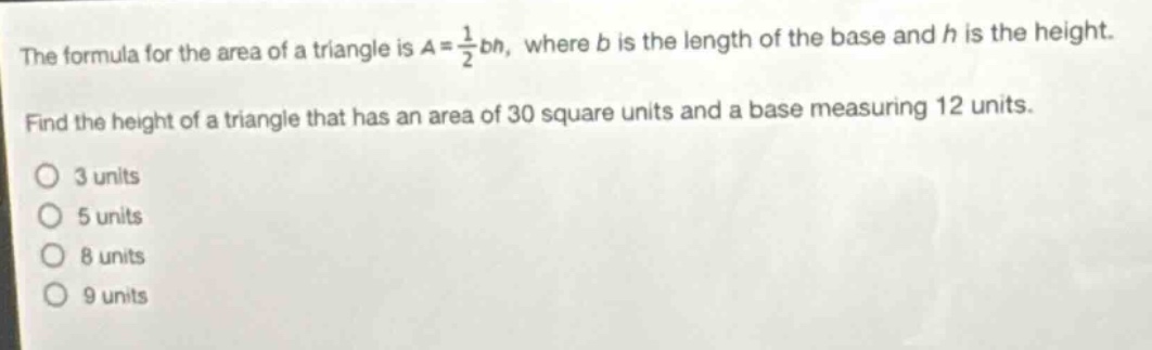 the formula for the area of a triangle is $a = \\frac{1}{2}bh$, where $b$ is the length of the base and $h$ is the height. find the height of a triangle that has an area of 30 square units and a base measuring 12 units. o 3 units o 5 units o 8 units o 9 units