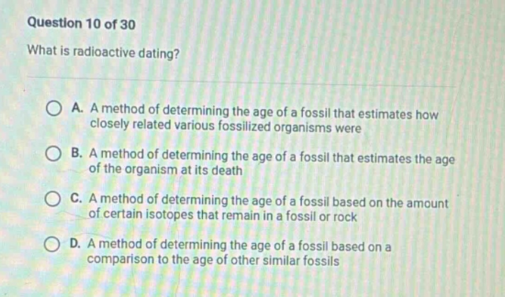 question 10 of 30\nwhat is radioactive dating?\na. a method of determining the age of a fossil that estimates how closely related various fossilized organisms were\nb. a method of determining the age of a fossil that estimates the age of the organism at its death\nc. a method of determining the age of a fossil based on the amount of certain isotopes that remain in a fossil or rock\nd. a method of determining the age of a fossil based on a comparison to the age of other similar fossils