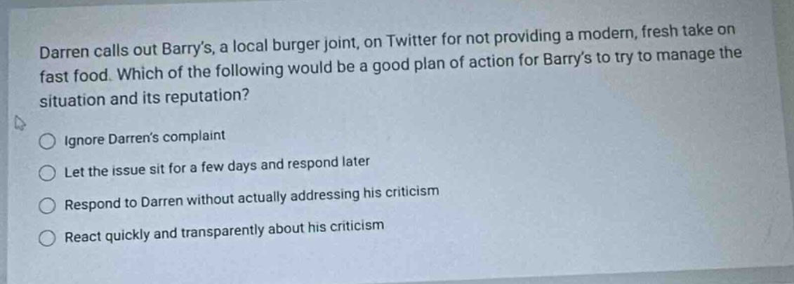 darren calls out barrys, a local burger joint, on twitter for not providing a modern, fresh take on fast food. which of the following would be a good plan of action for barrys to try to manage the situation and its reputation?\nignore darrens complaint\nlet the issue sit for a few days and respond later\nrespond to darren without actually addressing his criticism\nreact quickly and transparently about his criticism