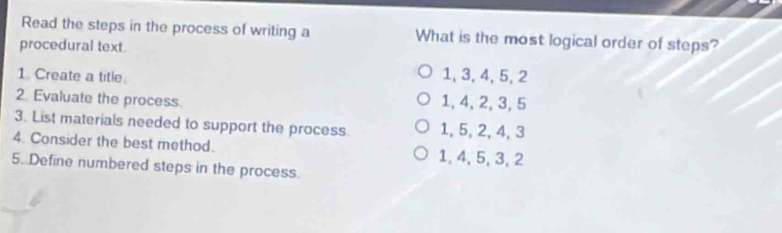 read the steps in the process of writing a procedural text.\n1. create a title.\n2. evaluate the process.\n3. list materials needed to support the process.\n4. consider the best method.\n5. define numbered steps in the process.\nwhat is the most logical order of steps?\no 1, 3, 4, 5, 2\no 1, 4, 2, 3, 5\no 1, 5, 2, 4, 3\no 1, 4, 5, 3, 2