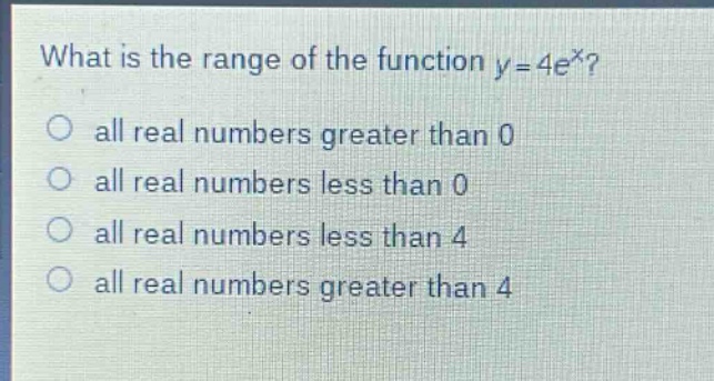 what is the range of the function y = 4e^x?\nall real numbers greater than 0\nall real numbers less than 0\nall real numbers less than 4\nall real numbers greater than 4