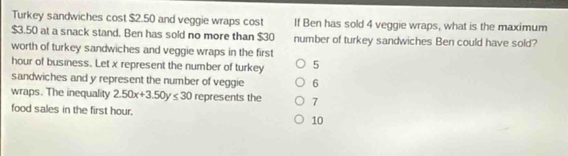 turkey sandwiches cost $2.50 and veggie wraps cost $3.50 at a snack stand. ben has sold no more than $30 worth of turkey sandwiches and veggie wraps in the first hour of business. let x represent the number of turkey sandwiches and y represent the number of veggie wraps. the inequality 2.50x + 3.50y ≤ 30 represents the food sales in the first hour. if ben has sold 4 veggie wraps, what is the maximum number of turkey sandwiches ben could have sold? o 5 o 6 o 7 o 10