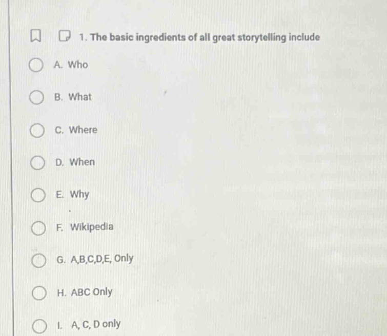 1. the basic ingredients of all great storytelling include\na. who\nb. what\nc. where\nd. when\ne. why\nf. wikipedia\ng. a,b,c,d,e, only\nh. abc only\ni. a, c, d only