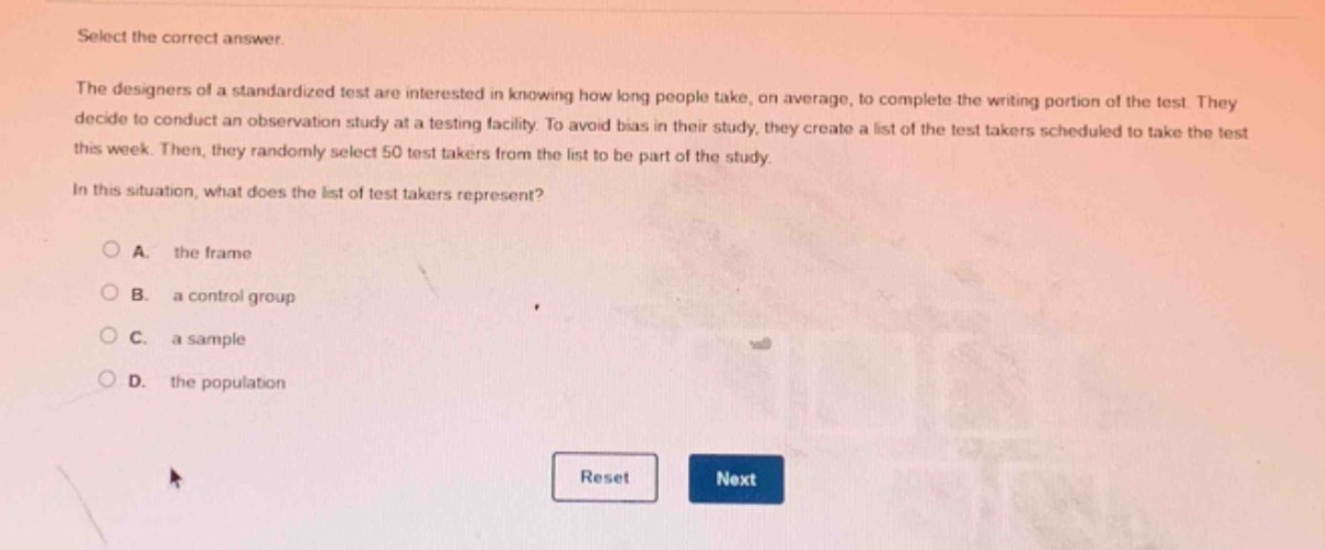 select the correct answer.\nthe designers of a standardized test are interested in knowing how long people take, on average, to complete the writing portion of the test. they decide to conduct an observation study at a testing facility. to avoid bias in their study, they create a list of the test takers scheduled to take the test this week. then, they randomly select 50 test takers from the list to be part of the study.\nin this situation, what does the list of test takers represent?\na. the frame\nb. a control group\nc. a sample\nd. the population\nreset next