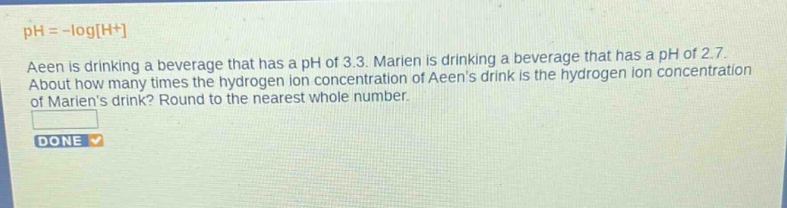 ph = -logh+\naeen is drinking a beverage that has a ph of 3.3. marien is drinking a beverage that has a ph of 2.7.\nabout how many times the hydrogen - ion concentration of aeens drink is the hydrogen - ion concentration\nof mariens drink? round to the nearest whole number.