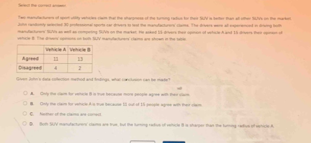 select the correct answer. two manufacturers of sport utility vehicles claim that the sharpness of the turning radius for their suv is better than all other suvs on the market. john randomly selected 30 professional sports car drivers to test the manufacturers claims. the drivers were all experienced in driving both manufacturers suvs as well as competing suvs on the market. he asked 15 drivers their opinion of vehicle a and 15 drivers their opinion of vehicle b. the drivers opinions on both suv manufacturers claims are shown in the table. \n| |vehicle a|vehicle b|\n|--|--|--|\n|agreed|11|13|\n|disagreed|4|2|\ngiven johns data - collection method and findings, what conclusion can be made?\na. only the claim for vehicle b is true because more people agree with their claim.\nb. only the claim for vehicle a is true because 11 out of 15 people agree with their claim.\nc. neither of the claims are correct.\nd. both suv manufacturers claims are true, but the turning radius of vehicle b is sharper than the turning radius of vehicle a