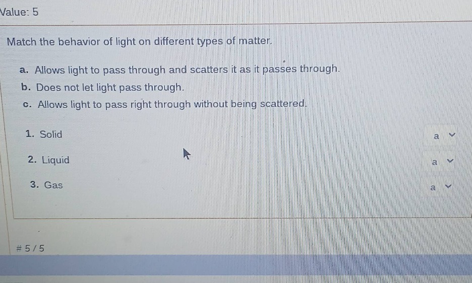 value: 5\nmatch the behavior of light on different types of matter.\na. allows light to pass through and scatters it as it passes through.\nb. does not let light pass through.\nc. allows light to pass right through without being scattered.\n1. solid\n2. liquid\n3. gas