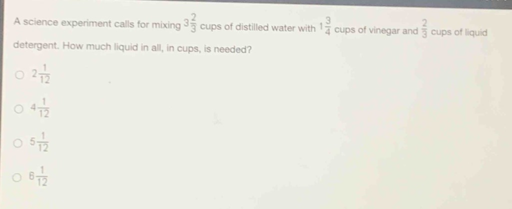 a science experiment calls for mixing $3\frac{2}{3}$ cups of distilled water with $1\frac{3}{4}$ cups of vinegar and $\frac{2}{3}$ cups of liquid detergent. how much liquid in all, in cups, is needed?\n$2\frac{1}{12}$\n$4\frac{1}{12}$\n$5\frac{1}{12}$\n$6\frac{1}{12}$
