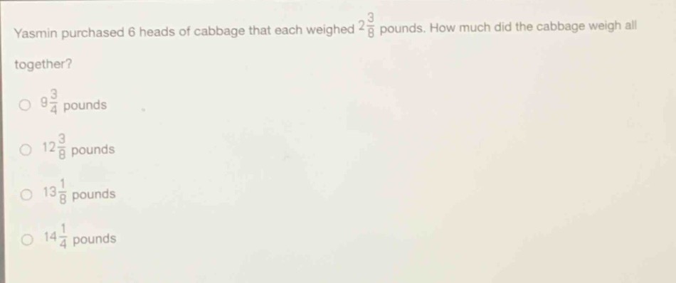 yasmin purchased 6 heads of cabbage that each weighed $2\frac{3}{8}$ pounds. how much did the cabbage weigh all together?\n$9\frac{3}{4}$ pounds\n$12\frac{3}{8}$ pounds\n$13\frac{1}{8}$ pounds\n$14\frac{1}{4}$ pounds