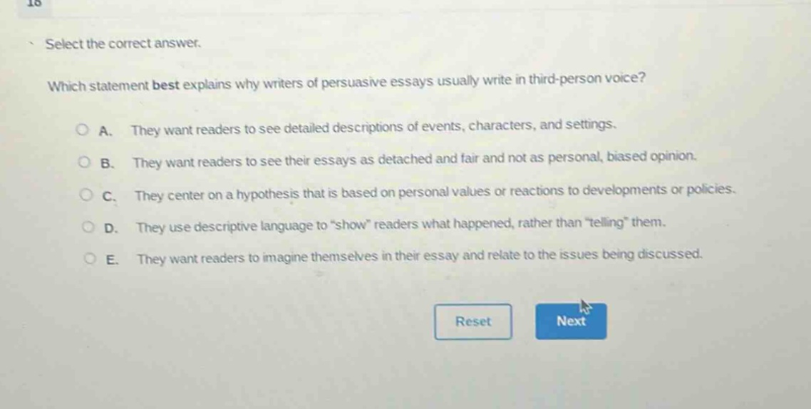 select the correct answer. which statement best explains why writers of persuasive essays usually write in third - person voice? a. they want readers to see detailed descriptions of events, characters, and settings. b. they want readers to see their essays as detached and fair and not as personal, biased opinion. c. they center on a hypothesis that is based on personal values or reactions to developments or policies. d. they use descriptive language to “show” readers what happened, rather than “telling” them. e. they want readers to imagine themselves in their essay and relate to the issues being discussed.