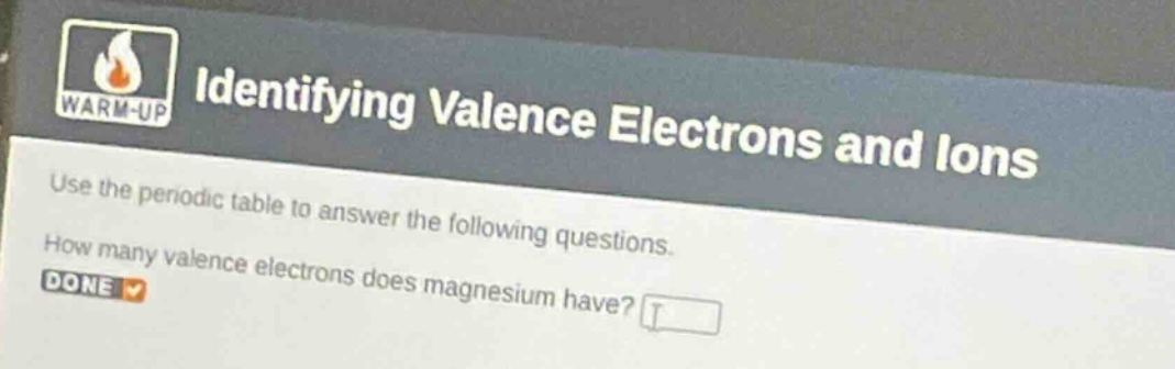 identifying valence electrons and ions\nwarm - up\nuse the periodic table to answer the following questions.\nhow many valence electrons does magnesium have?\ndone