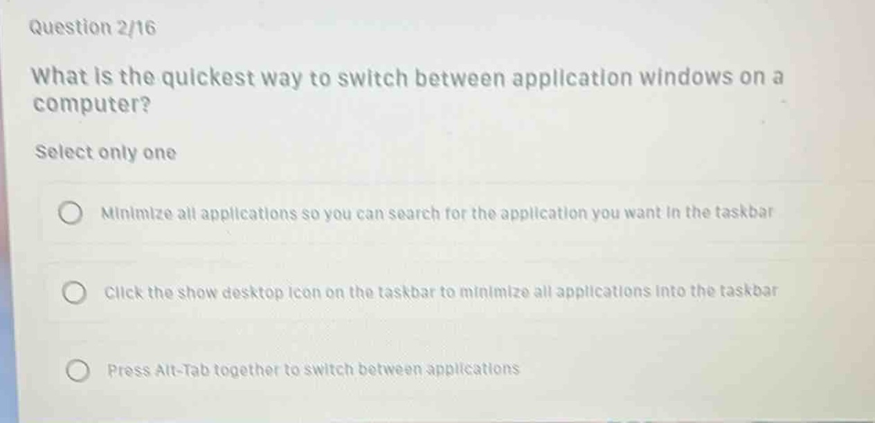 question 2/16\nwhat is the quickest way to switch between application windows on a computer?\nselect only one\nminimize all applications so you can search for the application you want in the taskbar\nclick the show desktop icon on the taskbar to minimize all applications into the taskbar\npress alt - tab together to switch between applications