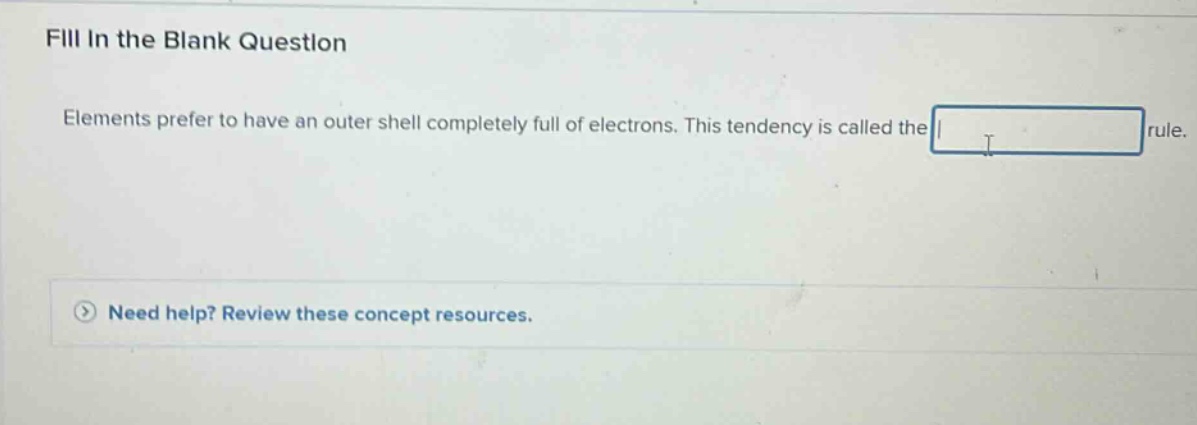 fill in the blank question\nelements prefer to have an outer shell completely full of electrons. this tendency is called the blank rule.\nneed help? review these concept resources.