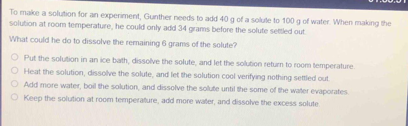 to make a solution for an experiment, gunther needs to add 40 g of a solute to 100 g of water. when making the solution at room temperature, he could only add 34 grams before the solute settled out. what could he do to dissolve the remaining 6 grams of the solute?\no put the solution in an ice bath, dissolve the solute, and let the solution return to room temperature.\no heat the solution, dissolve the solute, and let the solution cool verifying nothing settled out.\no add more water, boil the solution, and dissolve the solute until the some of the water evaporates.\no keep the solution at room temperature, add more water, and dissolve the excess solute.