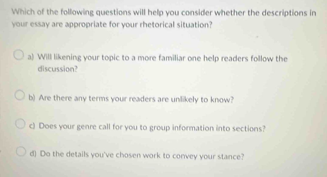 which of the following questions will help you consider whether the descriptions in your essay are appropriate for your rhetorical situation?\n\na) will likening your topic to a more familiar one help readers follow the discussion?\n\nb) are there any terms your readers are unlikely to know?\n\nc) does your genre call for you to group information into sections?\n\nd) do the details youve chosen work to convey your stance?