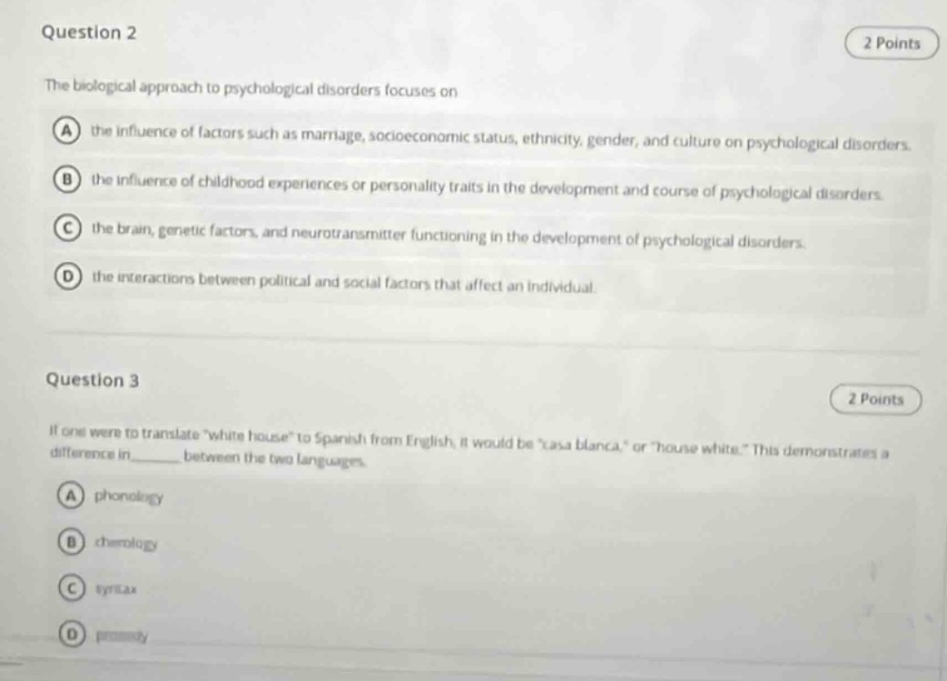 question 2\n2 points\nthe biological approach to psychological disorders focuses on\na the influence of factors such as marriage, socioeconomic status, ethnicity, gender, and culture on psychological disorders.\nb the influence of childhood experiences or personality traits in the development and course of psychological disorders.\nc the brain, genetic factors, and neurotransmitter functioning in the development of psychological disorders.\nd the interactions between political and social factors that affect an individual.\n\nquestion 3\n2 points\nif one were to translate “white house” to spanish from english, it would be “casa blanca,” or “house white.” this demonstrates a difference in______ between the two languages.\na phonology\nb chronology\nc syntax\nd prosody