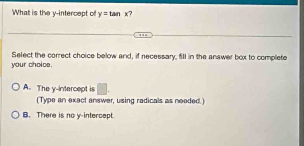 what is the y - intercept of y = tan x? select the correct choice below and, if necessary, fill in the answer box to complete your choice. a. the y - intercept is. (type an exact answer, using radicals as needed.) b. there is no y - intercept.