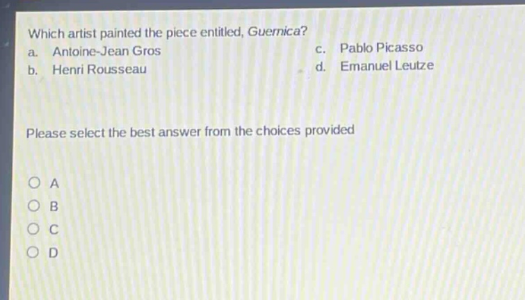 which artist painted the piece entitled, guernica?\na. antoine - jean gros c. pablo picasso\nb. henri rousseau d. emanuel leutze\nplease select the best answer from the choices provided\no a\no b\no c\no d