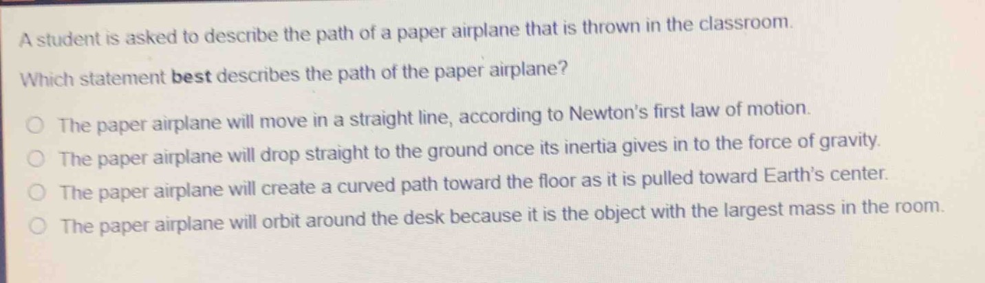 a student is asked to describe the path of a paper airplane that is thrown in the classroom. which statement best describes the path of the paper airplane? the paper airplane will move in a straight line, according to newton’s first law of motion. the paper airplane will drop straight to the ground once its inertia gives in to the force of gravity. the paper airplane will create a curved path toward the floor as it is pulled toward earth’s center. the paper airplane will orbit around the desk because it is the object with the largest mass in the room.