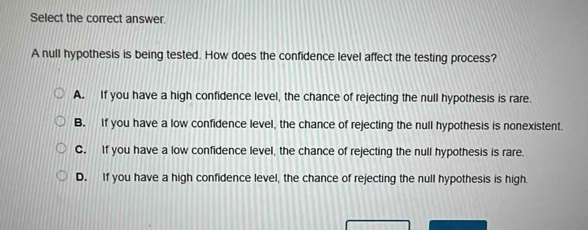 select the correct answer.\na null hypothesis is being tested. how does the confidence level affect the testing process?\na. if you have a high confidence level, the chance of rejecting the null hypothesis is rare.\nb. if you have a low confidence level, the chance of rejecting the null hypothesis is nonexistent.\nc. if you have a low confidence level, the chance of rejecting the null hypothesis is rare.\nd. if you have a high confidence level, the chance of rejecting the null hypothesis is high.