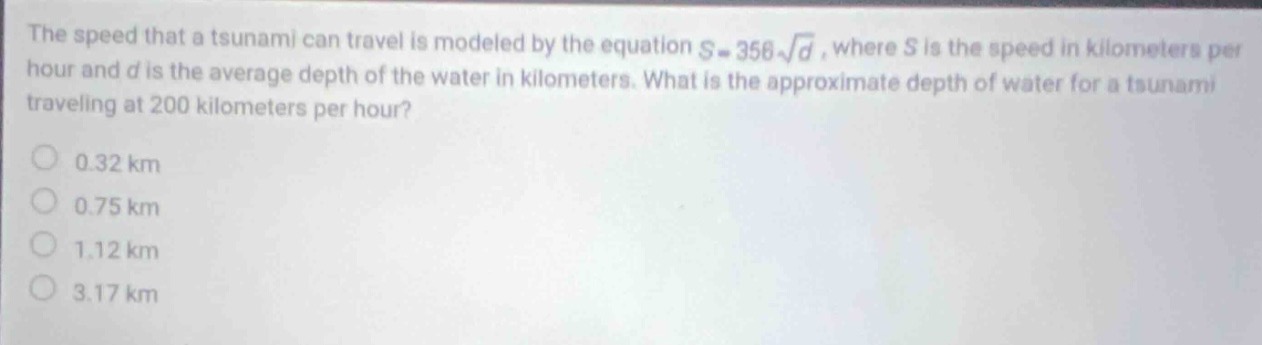the speed that a tsunami can travel is modeled by the equation $s = 358sqrt{d}$, where $s$ is the speed in kilometers per hour and $d$ is the average depth of the water in kilometers. what is the approximate depth of water for a tsunami traveling at 200 kilometers per hour?\n0.32 km\n0.75 km\n1.12 km\n3.17 km