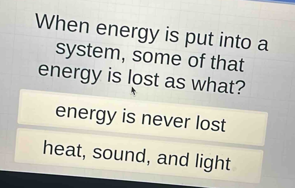 when energy is put into a system, some of that energy is lost as what?\nenergy is never lost\nheat, sound, and light